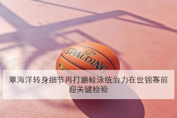 覃海洋转身细节再打磨蛙泳统治力在世锦赛前迎关键检验